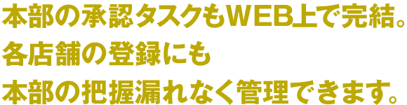 本部の承認タスクもWEB上で完結。各店舗の登録にも本部の把握漏れなく管理できます。