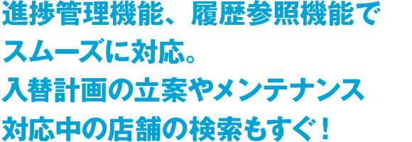 進捗管理機能、履歴参照機能でスムーズに対応。入替計画の立案やメンテナンス対応中の店舗の検索もすぐ！