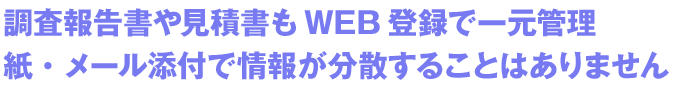 調査報告書や見積書もWEB登録で一元管理紙・メール添付で情報が分散することはありません