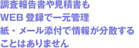 調査報告書や見積書もWEB登録で一元管理紙・メール添付で情報が分散することはありません