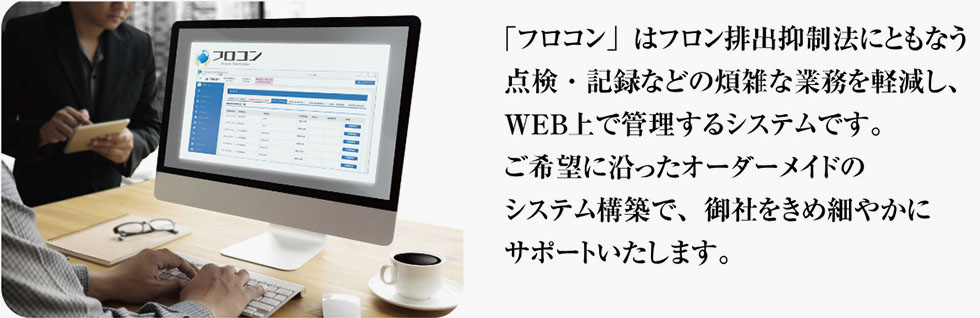 「フロコン」はフロン排出抑制法にともなう点検・記録などの煩雑な業務を軽減し、WEB上で管理するシステムです。ご希望に沿ったオーダーメイドのシステム構築で、御社をきめ細やかにサポートいたします。