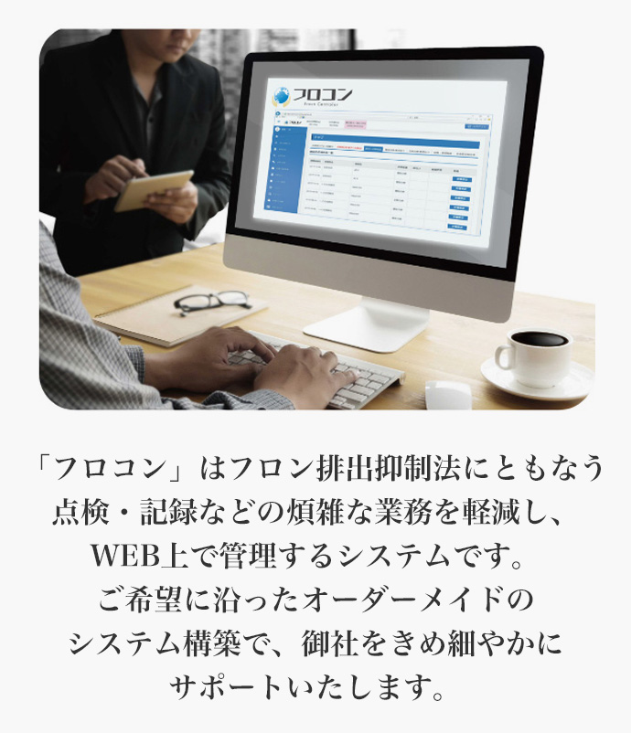 「フロコン」はフロン排出抑制法にともなう点検・記録などの煩雑な業務を軽減し、WEB上で管理するシステムです。ご希望に沿ったオーダーメイドのシステム構築で、御社をきめ細やかにサポートいたします。